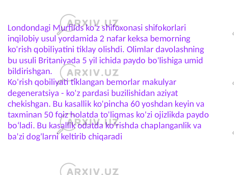 Londondagi Murfilds ko&#39;z shifoxonasi shifokorlari inqilobiy usul yordamida 2 nafar keksa bemorning ko&#39;rish qobiliyatini tiklay olishdi. Olimlar davolashning bu usuli Britaniyada 5 yil ichida paydo bo&#39;lishiga umid bildirishgan. Ko&#39;rish qobiliyati tiklangan bemorlar makulyar degeneratsiya - ko&#39;z pardasi buzilishidan aziyat chekishgan. Bu kasallik ko&#39;pincha 60 yoshdan keyin va taxminan 50 foiz holatda to&#39;liqmas ko&#39;zi ojizlikda paydo boʻladi. Bu kasallik odatda ko&#39;rishda chaplanganlik va ba&#39;zi dog&#39;larni keltirib chiqaradi 