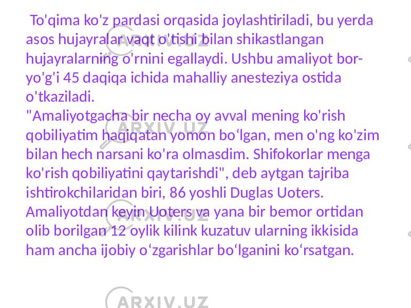  To&#39;qima ko&#39;z pardasi orqasida joylashtiriladi, bu yerda asos hujayralar vaqt o&#39;tishi bilan shikastlangan hujayralarning o&#39;rnini egallaydi. Ushbu amaliyot bor- yo&#39;g&#39;i 45 daqiqa ichida mahalliy anesteziya ostida o&#39;tkaziladi. &#34;Amaliyotgacha bir necha oy avval mening ko&#39;rish qobiliyatim haqiqatan yomon boʻlgan, men o&#39;ng ko&#39;zim bilan hech narsani ko&#39;ra olmasdim. Shifokorlar menga ko&#39;rish qobiliyatini qaytarishdi&#34;, deb aytgan tajriba ishtirokchilaridan biri, 86 yoshli Duglas Uoters. Amaliyotdan keyin Uoters va yana bir bemor ortidan olib borilgan 12 oylik kilink kuzatuv ularning ikkisida ham ancha ijobiy oʻzgarishlar boʻlganini koʻrsatgan. 