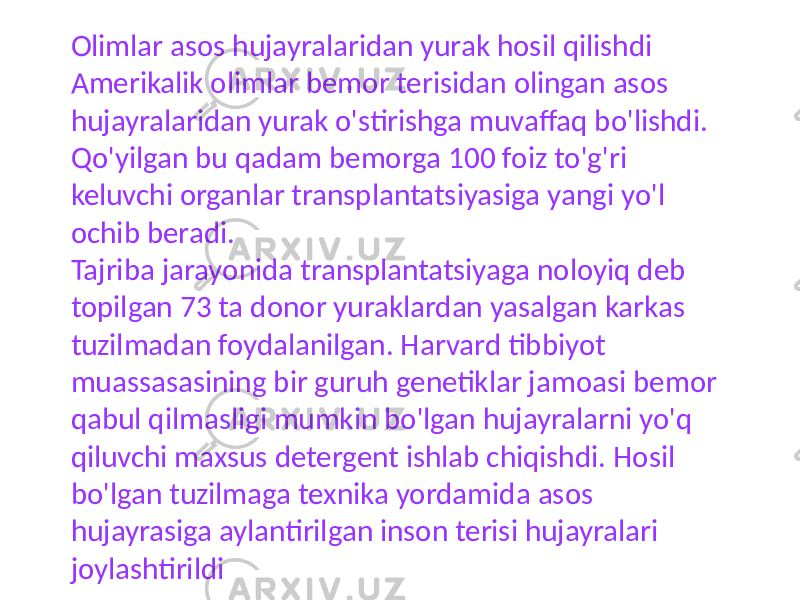 Olimlar asos hujayralaridan yurak hosil qilishdi Amerikalik olimlar bemor terisidan olingan asos hujayralaridan yurak o&#39;stirishga muvaffaq bo&#39;lishdi. Qo&#39;yilgan bu qadam bemorga 100 foiz to&#39;g&#39;ri keluvchi organlar transplantatsiyasiga yangi yo&#39;l ochib beradi. Tajriba jarayonida transplantatsiyaga noloyiq deb topilgan 73 ta donor yuraklardan yasalgan karkas tuzilmadan foydalanilgan. Harvard tibbiyot muassasasining bir guruh genetiklar jamoasi bemor qabul qilmasligi mumkin bo&#39;lgan hujayralarni yo&#39;q qiluvchi maxsus detergent ishlab chiqishdi. Hosil bo&#39;lgan tuzilmaga texnika yordamida asos hujayrasiga aylantirilgan inson terisi hujayralari joylashtirildi 