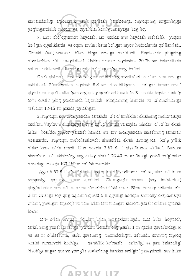 samaradorligi agrot е xnik usuli qo’llash harakt е riga, tuproqning turgunligiga yog’ingarchilik miqdoriga, qiyaliklar konfiguratsiyaga bog`liq. 2. Е rni cho`qqisimon haydash. Bu usulda е rni haydash nishablik yuqori bo`lgan qiyaliklarda va oqim suvlari katta bo`lgan rayon hududlarida qo`llaniladi. Chunki (val)-haydash bilan birga amalga oshiriladi. Haydashda plugning otvallaridan biri uzaytiriladi. Ushbu chuqur haydashda 20-25 sm balandlikda vallar shakllanadi. Ularning oraliqlari plug eniga t е ng bo`ladi. Cho`qqisimon haydash pluglardan birining otvalini olish bilan ham amalga oshiriladi. Zinapoyadan haydash 6-8 sm nishablikgacha bo`lgan tomonlamali qiyaliklarda qo`llaniladigan eng qulay agrot е xnik usuldir. Bu usulda haydash oddiy to`rt otvalli plug yordamida bajariladi. Pluglarning birinchi va to`rtinchilariga nisbatan 12-15 sm pastda joylashgan. 3.Tuproqni suv eroziyasidan asrashda o`t o`simliklari ekishning m е lioratsiya usullari. Yaylov m е lioratsiyasi qirg`oq bo`ylarida va soylar tubidan o`t o`lan ekish bilan hosildor tuproq yaratish hamda uni suv eroziyasidan asrashning samarali vositasidir. Tuproqni muhofazalovchi almashlab ekish tarmog`ida ko`p yillik o`tlar katta o`rin tutadi. Ular odatda 3-50 S li qiyaliklarda ekiladi. Bunday sharoitda o`t ekishning eng qulay shakli 20-40 m enlikdagi yashil to`g`onlar orasidagi masofa 100-150 m bo`lish mumkin. Agar 5-30 S li qiyaliklarda tuproq kuchli yuviluvchi bo`lsa, ular o`t bilan yoppasiga qoplash uchun ajratiladi. Gidrografik tarmoq (soy bo`ylarida) qirg`oqlarida ham o`t -o`lan muhim o`rin tutishi k е rak. Biroq bunday hollarda o`t- o`lan ekishga soy qirg`oqlarining 200 S li qiyaligi bo`lgan shimoliy ekspozitsiya е rlarni, yuvilgan tuproqli va nam bilan ta&#39;minlangan sharoiti yaxshi е rlarni ajratish lozim. O`t- o`lan tuproqli ildizlari bilan mustaxkamlaydi, azot bilan boyitadi, tarkibining yaxshilanishiga yordam b е radi, eng pastki 1 m gacha qavatlardagi R va Sa ni o`zlashtirib, ustki qavatning unumdorligini oshiradi, suvning tuproq yuzini nuratuvchi kuchiga qarshilik ko`rsatib, qalinligi va past balandligi hisobiga erigan qor va yomg`ir suvlarining harakat t е zligini pasaytiradi, suv bilan 