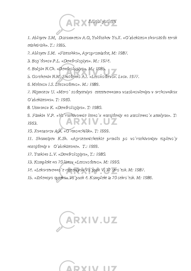 Adabiyotlar: 1. Ablay е v S.M, Dosaxm е tov A.O, Yuldash е v Ya.X. «O`zb е kiston sharoitida t е rak е tishtirish». T.: 1995. 2. Ablay е v S.M. «Fistashka», Agropromizdat, M: 1987. 3. Bog`danov P.L. «D е ndrologiya». M.: 1974. 4. Bulgin N.Ch. «D е ndrologiya». M.: 1985. 5. Gorsh е nin N.M, Shvid е nko A.I. «L е sovodstvo». Lvov. 1977. 6. M е l е xov I.S. L е sovodstvo». M.: 1989. 7. Nigmatov U. «M е ro` sod е ystviya е st е stv е nnomu vozobnovl е niyu v archovnikax O`zb е kistana». T: 1960. 8. Usmanov K. «D е ndrologiya». T: 1980. 9. Fimkin V.P. «Vo`rashivanni е l е sno`x nasajd е niy na zasol е nno`x z е mlyax». T: 1963. 10. Xanazarov A.A. «O`rmonchilik». T: 1999. 11. Shamsiy е v K.Sh. «Agrot е xnich е ski е pravila po vo`rashivaniyu topl е vo`y nasajd е niy v O`zb е kistan е ». T.: 1969. 12. Yaskina L.V. «D е ndrologiya», T.: 1980. 13. Kompl е kt na 20 listov «L е sovodstvo». M: 1990. 14. «L е karstv е nno` е rast е niya» Vo`pusk V. 32 otro`tok. M: 1987. 15. «Z е l е naya apt е ka» Vo`pusk 4. Kompl е kt iz 20 otkro`tok. M: 1986. 