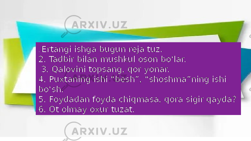 . Ertangi ishga bugun reja tuz. 2. Tadbir bilan mushkul oson bo‘lar. 3. Qalovini topsang, qor yonar. 4. Puxtaning ishi “besh”, “shoshma”ning ishi bo‘sh. 5. Foydadan foyda chiqmasa, qora sigir qayda? 6. Ot olmay oxur tuzat. 