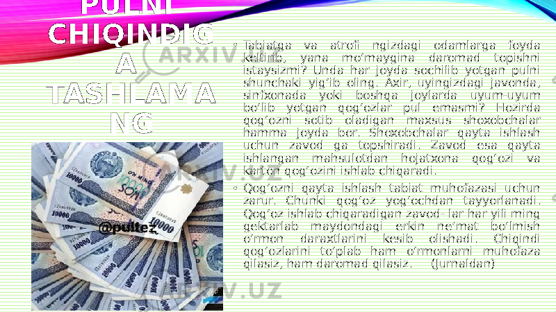 PULNI CHIQINDIG A TASHLAMA NG • Tabiatga va atrofi ngizdagi odamlarga foyda keltirib, yana mo‘maygina daromad topishni istaysizmi? Unda har joyda sochilib yotgan pulni shunchaki yig‘ib oling. Axir, uyingizdagi javonda, sinfxonada yoki boshqa joylarda uyum-uyum bo‘lib yotgan qog‘ozlar pul emasmi? Hozirda qog‘ozni sotib oladigan maxsus shoxobchalar hamma joyda bor. Shoxobchalar qayta ishlash uchun zavod ga topshiradi. Zavod esa qayta ishlangan mahsulotdan hojatxona qog‘ozi va karton qog‘ozini ishlab chiqaradi. • Qog‘ozni qayta ishlash tabiat muhofazasi uchun zarur. Chunki qog‘oz yog‘ochdan tayyorlanadi. Qog‘oz ishlab chiqaradigan zavod- lar har yili ming gektarlab maydondagi erkin ne’mat bo‘lmish o‘rmon daraxtlarini kesib olishadi. Chiqindi qog‘ozlarini to‘plab ham o‘rmonlarni muhofaza qilasiz, ham daromad qilasiz. (Jurnaldan) 