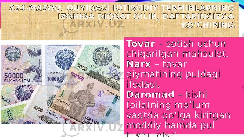 324-MASHQ. QUYIDAGI IQTISODIY TERMINLARNING IZOHIGA DIQQAT QILIB, DAFTARINGIZGA KO‘CHIRING. Tovar – sotish uchun chiqarilgan mahsulot. Narx – tovar qiymatining puldagi ifodasi. Daromad – kishi (oila)ning ma’lum vaqtda qo‘lga kiritgan moddiy hamda pul tushumlari. 