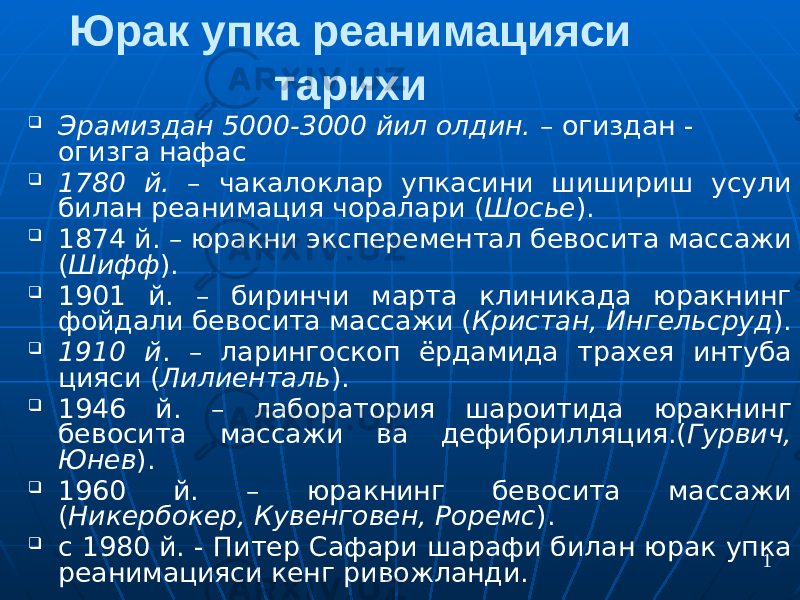 Юрак упка реанимацияси тарихи  Эрамиздан 5000-3000 йил олдин. – огиздан - огизга нафас  1780 й. – чакалоклар упкасини шишириш усули билан реанимация чоралари ( Шосье ).  1874 й. – юракни эксперементал бевосита массажи ( Шифф ).  1901 й. – биринчи марта клиникада юракнинг фойдали бевосита массажи ( Кристан, Ингельсруд ).  1910 й . – ларингоскоп ёрдамида трахея интуба цияси ( Лилиенталь ).  1946 й. – лаборатория шароитида юракнинг бевосита массажи ва дефибрилляция.( Гурвич, Юнев ).  1960 й. – юракнинг бевосита массажи ( Никербокер, Кувенговен, Роремс ).  с 1980 й. - Питер Сафари шарафи билан юрак упка реанимацияси кенг ривожланди. 1 