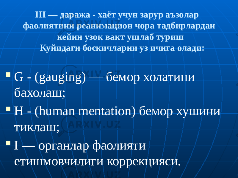  III — даража - хаёт учун зарур аъзолар фаолиятини реанимацион чора тадбирлардан кейин узок вакт ушлаб туриш Куйидаги боскичларни уз ичига олади:  G - (gauging) — бемор холатини бахолаш;  Н - (human mentation) бемор хушини тиклаш;  I — органлар фаолияти етишмовчилиги коррекцияси. 