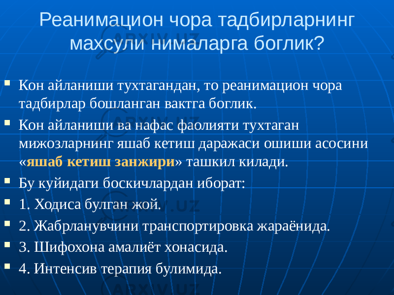 Реанимацион чора тадбирларнинг махсули нималарга боглик?  Кон айланиши тухтагандан, то реанимацион чора тадбирлар бошланган вактга боглик.  Кон айланиши ва нафас фаолияти тухтаган мижозларнинг яшаб кетиш даражаси ошиши асосини « яшаб кетиш занжири » ташкил килади.  Бу куйидаги боскичлардан иборат:  1. Ходиса булган жой.  2. Жабрланувчини транспортировка жараёнида.  3. Шифохона амалиёт хонасида.  4. Интенсив терапия булимида. 