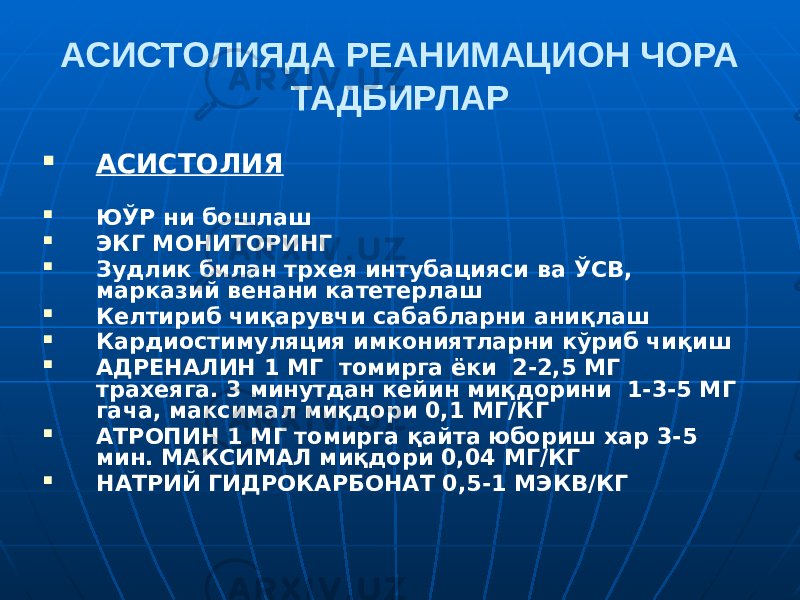 АСИСТОЛИЯДА РЕАНИМАЦИОН ЧОРА ТАДБИРЛАР  АСИСТОЛИЯ  ЮЎР ни бошлаш  ЭКГ МОНИТОРИНГ  Зудлик билан трхея интубацияси ва ЎСВ, марказий венани катетерлаш  Келтириб чиқарувчи сабабларни аниқлаш  Кардиостимуляция имкониятларни кўриб чиқиш  АДРЕНАЛИН 1 МГ томирга ёки 2-2,5 МГ трахеяга. 3 минутдан кейин миқдорини 1-3-5 МГ гача, максимал миқдори 0,1 МГ/КГ  АТРОПИН 1 МГ томирга қайта юбориш хар 3-5 мин. МАКСИМАЛ миқдори 0,04 МГ/КГ  НАТРИЙ ГИДРОКАРБОНАТ 0,5-1 МЭКВ/КГ 