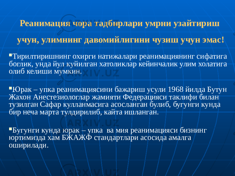 Реанимация чора тадбирлари умрни узайтириш учун, улимнинг давомийлигини чузиш учун эмас!  Тирилтиришнинг охирги натижалари реанимациянинг сифатига боглик, унда йул куйилган хатоликлар кейинчалик улим холатига олиб келиши мумкин.  Юрак – упка реанимациясини бажариш усули 1968 йилда Бутун Жахон Анестезиологлар жамияти Федерацияси таклифи билан тузилган Сафар кулланмасига асосланган булиб, бугунги кунда бир неча марта тулдирилиб, кайта ишланган.  Бугунги кунда юрак – упка ва мия реанимацияси бизнинг юртимизда хам БЖАЖФ стандартлари асосида амалга оширилади. 