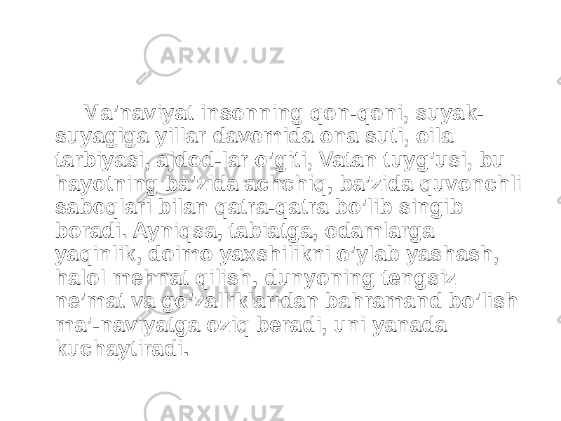  Ma’naviyat insonning qon-qoni, suyak- suyagiga yillar davomida ona suti, oila tarbiyasi, ajdod-lar o’giti, Vatan tuyg’usi, bu hayotning ba’zida achchiq, ba’zida quvonchli saboqlari bilan qatra-qatra bo’lib singib boradi. Ayniqsa, tabiatga, odamlarga yaqinlik, doimo yaxshilikni o’ylab yashash, halol mehnat qilish, dunyoning tengsiz ne’mat va go’zalliklaridan bahramand bo’lish ma’-naviyatga oziq beradi, uni yanada kuchaytiradi. 