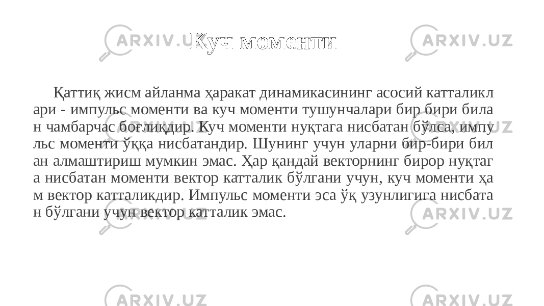 Куч моменти Қаттиқ жисм айланма ҳаракат динамикасининг асосий катталикл ари - импульс моменти ва куч моменти тушунчалари бир бири била н чамбарчас боғлиқдир. Куч моменти нуқтага нисбатан бўлса, импу льс моменти ўққа нисбатандир. Шунинг учун уларни бир-бири бил ан алмаштириш мумкин эмас. Ҳар қандай векторнинг бирор нуқтаг а нисбатан моменти вектор катталик бўлгани учун, куч моменти ҳа м вектор катталикдир. Импульс моменти эса ўқ узунлигига нисбата н бўлгани учун вектор катталик эмас. 