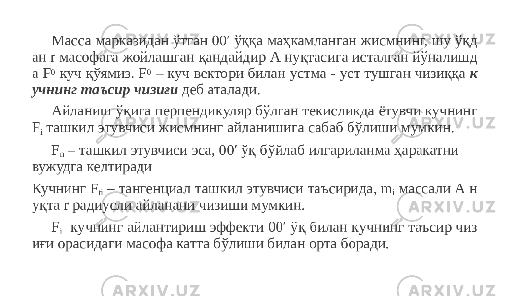 Масса марказидан ўтган 00′ ўққа маҳкамланган жисмнинг, шу ўқд ан r масофага жойлашган қандайдир А нуқтасига исталган йўналишд а F 0 куч қўямиз. F 0 – куч вектори билан устма - уст тушган чизиққа к учнинг таъсир чизиғи деб аталади. Айланиш ўқига перпендикуляр бўлган текисликда ётувчи кучнинг F i ташкил этувчиси жисмнинг айланишига сабаб бўлиши мумкин. F n – ташкил этувчиси эса, 00′ ўқ бўйлаб илгариланма ҳаракатни вужудга келтиради Кучнинг F ti – тангенциал ташкил этувчиси таъсирида, m i массали А н уқта r радиусли айланани чизиши мумкин. F i кучнинг айлантириш эффекти 00′ ўқ билан кучнинг таъсир чиз иғи орасидаги масофа катта бўлиши билан орта боради. 