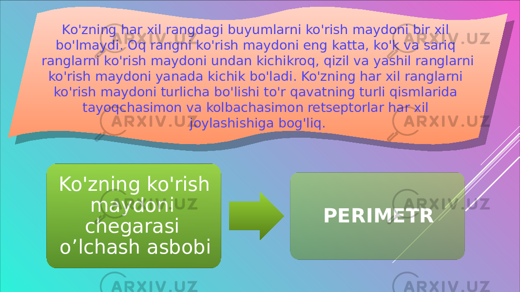 Ko&#39;zning har xil rangdagi buyumlarni ko&#39;rish maydoni bir xil bo&#39;lmaydi. Oq rangni ko&#39;rish maydoni eng katta, ko&#39;k va sariq ranglarni ko&#39;rish maydoni undan kichikroq, qizil va yashil ranglarni ko&#39;rish maydoni yanada kichik bo&#39;ladi. Ko&#39;zning har xil ranglarni ko&#39;rish maydoni turlicha bo&#39;lishi to&#39;r qavatning turli qismlarida tayoqchasimon va kolbachasimon retseptorlar har xil joylashishiga bog&#39;liq. Ko&#39;zning ko&#39;rish maydoni chegarasi o’lchash asbobi PERIMETR 01 17 12 0F 0F 09 1C 