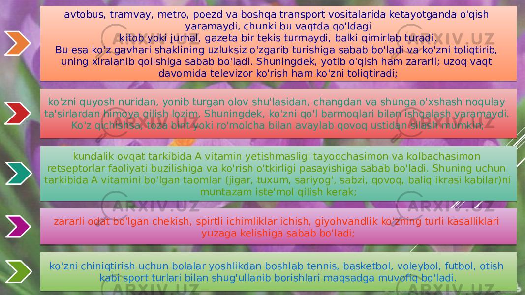 avtobus, tramvay, metro, poezd va boshqa transport vositalarida ketayotganda o&#39;qish yaramaydi, chunki bu vaqtda qo&#39;ldagi kitob yoki jurnal, gazeta bir tekis turmaydi, balki qimirlab turadi. Bu esa ko&#39;z gavhari shaklining uzluksiz o&#39;zgarib turishiga sabab bo&#39;ladi va ko&#39;zni toliqtirib, uning xiralanib qolishiga sabab bo&#39;ladi. Shuningdek, yotib o&#39;qish ham zararli; uzoq vaqt davomida televizor ko&#39;rish ham ko&#39;zni toliqtiradi; ko&#39;zni quyosh nuridan, yonib turgan olov shu&#39;lasidan, changdan va shunga o&#39;xshash noqulay ta&#39;sirlardan himoya qilish lozim. Shuningdek, ko&#39;zni qo&#39;l barmoqlari bilan ishqalash yaramaydi. Ko&#39;z qichishsa, toza bint yoki ro&#39;molcha bilan avaylab qovoq ustidan silash mumkin; kundalik ovqat tarkibida A vitamin yetishmasligi tayoqchasimon va kolbachasimon retseptorlar faoliyati buzilishiga va ko&#39;rish o&#39;tkirligi pasayishiga sabab bo&#39;ladi. Shuning uchun tarkibida A vitamini bo&#39;lgan taomlar (jigar, tuxum, sariyog&#39;, sabzi, qovoq, baliq ikrasi kabilar)ni muntazam iste&#39;mol qilish kerak; zararli odat bo&#39;lgan chekish, spirtli ichimliklar ichish, giyohvandlik ko&#39;zning turli kasalliklari yuzaga kelishiga sabab bo&#39;ladi; ko&#39;zni chiniqtirish uchun bolalar yoshlikdan boshlab tennis, basketbol, voleybol, futbol, otish kabi sport turlari bilan shug&#39;ullanib borishlari maqsadga muvofiq bo&#39;ladi. 11 10 0F 2D 0A0506 14 0F 09 01 0F 12 09 13 04 10 0F 0F 