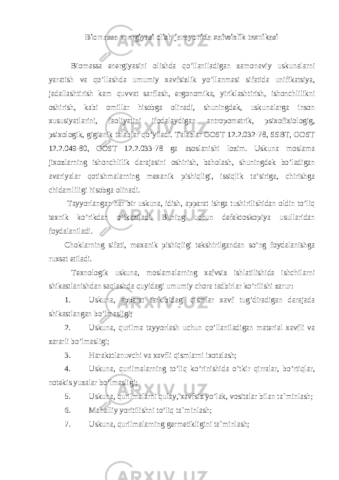 Biomassa energiyasi olish jarayonida xafvsizlik texnikasi Biomassa energiyasini olishda qo’llaniladigan zamonaviy uskunalarni yaratish va qo’llashda umumiy xavfsizlik yo’llanmasi sifatida unifikatsiya, jadallashtirish kam quvvat sarflash, ergonomika, yiriklashtirish, ishonchlilikni oshirish, kabi omillar hisobga olinadi, shuningdek, uskunalarga inson xususiyatlarini, faoliyatini ifodalaydigan antropometrik, psixofiziologig, psixologik, gigienik talablar qo’yiladi. Talablar GOST 12.2.032-78, SSBT, GOST 12.2.049-80, GOST 12.2.033-78 ga asoslanishi lozim. Uskuna moslama jixozlarning ishonchlilik darajasini oshirish, baholash, shuningdek bo’ladigan avariyalar qotishmalarning mexanik pishiqligi, issiqlik ta’siriga, chirishga chidamliligi hisobga olinadi. Tayyorlangan har bir uskuna, idish, apparat ishga tushirilishidan oldin to’liq texnik ko’rikdan o’tkaziladi. Buning uchun defektoskopiya usullaridan foydalaniladi. Choklarning sifati, mexanik pishiqligi tekshirilgandan so’ng foydalanishga ruxsat etiladi. Texnologik uskuna, moslamalarning xafvsiz ishlatilishida ishchilarni shikastlanishdan saqlashda quyidagi umumiy chora tadbirlar ko’rilishi zarur: 1. Uskuna, apparat tarkibidagi qismlar xavf tug’diradigan darajada shikastlangan bo’lmasligi; 2. Uskuna, qurilma tayyorlash uchun qo’llaniladigan material xavfli va zararli bo’lmasligi; 3. Harakatlanuvchi va xavfli qismlarni ixotalash; 4. Uskuna, qurilmalarning to’liq ko’rinishida o’tkir qirralar, bo’rtiqlar, notekis yuzalar bo’lmasligi; 5. Uskuna, qurilmalarni qulay, xavfsiz yo’lak, vositalar bilan ta`minlash; 6. Mahalliy yoritilishni to’liq ta`minlash; 7. Uskuna, qurilmalarning germetikligini ta`minlash; 