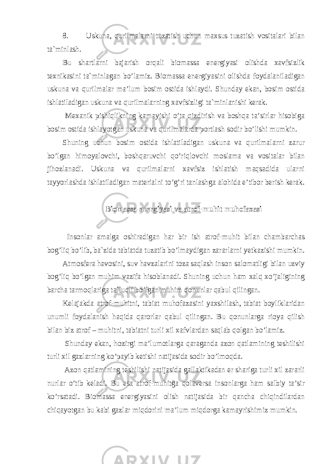 8. Uskuna, qurilmalarni tuzatish uchun maxsus tuzatish vositalari bilan ta`minlash. Bu shartlarni bajarish orqali biomassa energiyasi olishda xavfsizlik texnikasini ta`minlagan bo’lamiz. Biomassa energiyasini olishda foydalaniladigan uskuna va qurilmalar ma’lum bosim ostida ishlaydi. Shunday ekan, bosim ostida ishlatiladigan uskuna va qurilmalarning xavfsizligi ta`minlanishi kerak. Mexanik pishiqlikning kamayishi o’ta qizdirish va boshqa ta’sirlar hisobiga bosim ostida ishlayotgan uskuna va qurilmalarda portlash sodir bo’lishi mumkin. Shuning uchun bosim ostida ishlatiladigan uskuna va qurilmalarni zarur bo’lgan himoyalovchi, boshqaruvchi qo’riqlovchi moslama va vositalar bilan jihozlanadi. Uskuna va qurilmalarni xavfsiz ishlatish maqsadida ularni tayyorlashda ishlatiladigan materialni to’g’ri tanlashga alohida e’tibor berish kerak. Biomassa energiyasi va atrof-muhit muhofazasi Insonlar amalga oshiradigan har bir ish atrof-muhit bilan chambarchas bog’liq bo’lib, ba`zida tabiatda tuzatib bo’lmaydigan zararlarni yetkazishi mumkin. Atmosfera havosini, suv havzalarini toza saqlash inson salomatligi bilan uzviy bog’liq bo’lgan muhim vazifa hisoblanadi. Shuning uchun ham xalq xo’jaligining barcha tarmoqlariga ta`luqli bo’lgan muhim qonunlar qabul qilingan. Kelajakda atrof-muhitni, tabiat muhofazasini yaxshilash, tabiat boyliklaridan unumli foydalanish haqida qarorlar qabul qilingan. Bu qonunlarga rioya qilish bilan biz atrof – muhitni, tabiatni turli xil xafvlardan saqlab qolgan bo’lamiz. Shunday ekan, hozirgi ma’lumotlarga qaraganda azon qatlamining teshilishi turli xil gazlarning ko’payib ketishi natijasida sodir bo’lmoqda. Azon qatlamining teshilishi natijasida gallaktikadan er shariga turli xil zararli nurlar o’tib keladi. Bu esa atrof-muhitga qolaversa insonlarga ham salbiy ta’sir ko’rsatadi. Biomassa energiyasini olish natijasida bir qancha chiqindilardan chiqayotgan bu kabi gazlar miqdorini ma’lum miqdorga kamayrishimiz mumkin. 