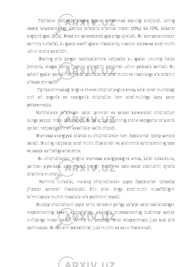  Tajribalar natijasida biogaz- gazlar aralashmasi ekanligi aniqlandi. Uning asosiy koponentlariga alohida to’xtalib o’tamiz: metan (SN 4 ) 55-70%, kabonat angidrid gazi (SO 2 ). Masalan: serovodorod gazlariga ajraladi. Bu komponentlardan ko’rinib turibdiki, bu gazlar xavfli gazlar hisoblanib, insonlar qolaversa atrof-muhit uchun ancha zararlidir. Bizning olib borgan tadqiqotlarimiz natijasida bu gazlar umumiy holda jamlanib, biogaz holida insonlar ehtiyojini qondirish uchun yetkazib beriladi. Bu zaharli gazlar yonishi natijasida parchalanib, atrof-muhit va insonlarga o’z ta’sirini o’tkaza olmaydi. Tajribalarimizdagi birgina chorva chiqindilargina emas, balki atrof-muhitdagi turli xil organik va noorganik chiqindilar ham atrof-muhitga katta zarar yetkazmoqda. Ko’chalarda to`plangan axlat uyumlari va sanoat korxonalari chiqindilari bunga yaqqol misol bo’la oladi. Bu axlat uyumlarining ancha vaqtgacha to’planib qolishi natijasida turli xil kasalliklar kelib chiqadi. Biomassa energiyasi olishda bu chiqindilardan ham foydalanish ijobiy samara beradi. Buning natijasida atrof-muhit ifloslanishi va shahrimiz ko’chalarining toza va ozoda bo’lishiga erishamiz. Bu chiqindilardan birgina biomassa energiyasigina emas, balki makalatura, polimer plyonkasi, qora metall, rangli metall va oziq-ovqat qismlarini ajratib olishimiz mumkin. Ko’rinib turibdiki, maishiy chiqindilardan qayta foydalanish iqtisodiy jihatdan samarali hisoblanadi. Shu bilan birga atrof-muhit musaffoligini ta`minlashda muhim masalalar o’z yechimini topadi. Bunday chiqindilarni qayta to’liq ishlashni yo’lga qo’yish axlat tashlanadigan maydonlarning keskin kamayishiga, ekologik muvozanatning buzilmay saqlab turilishiga imkon beradi. Ammo bu boradagi ishlar viloyatimizda juda sust olib borilmoqda. Bu ishlarni tezlashtirish juda muhim va zarur hisoblanadi. 