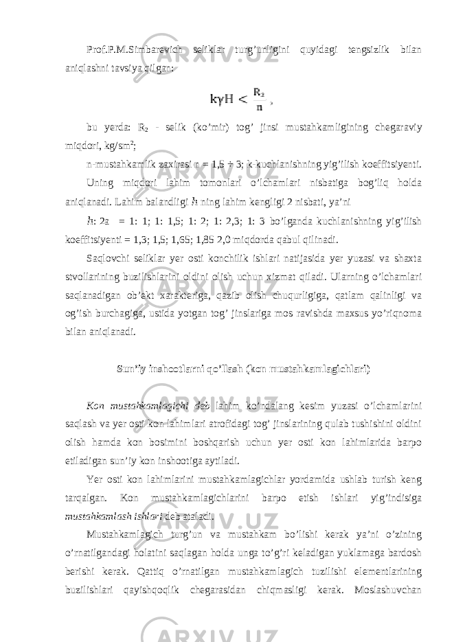 Prof.P.M.Simbarevich seliklar turg’unligini quyidagi tengsizlik bilan aniqlashni tavsiya qilgan: bu yerda : R 2 - selik ( ko ’ mir ) tog ’ jinsi mustahkamligining chegaraviy miqdori , kg / sm 2 ; n-mustahkamlik zaxirasi n = 1,5 ÷ 3 ; k-kuchlanishning yig’ilish koeffitsiyenti. Uning miqdori lahim tomonlari o’lchamlari nisbatiga bog’liq holda aniqlanadi. Lahim balandligi ℎ ning lahim kengligi 2 nisbati, ya’ni ℎ : 2a = 1: 1; 1: 1,5; 1: 2; 1: 2,3; 1: 3 bo’lganda kuchlanishning yig’ilish koeffitsiyenti = 1,3; 1,5; 1,65; 1,85 2,0 miqdorda qabul qilinadi. Saqlovchi seliklar yer osti konchilik ishlari natijasida yer yuzasi va shaxta stvollarining buzilishlarini oldini olish uchun xizmat qiladi. Ularning o’lchamlari saqlanadigan ob’ekt xarakteriga, qazib olish chuqurligiga, qatlam qalinligi va og’ish burchagiga, ustida yotgan tog’ jinslariga mos ravishda maxsus yo’riqnoma bilan aniqlanadi. Sun’iy inshootlarni qo’llash (kon mustahkamlagichlari) Kon mustahkamlagichi deb lahim ko’ndalang kesim yuzasi o’lchamlarini saqlash va yer osti kon lahimlari atrofidagi tog’ jinslarining qulab tushishini oldini olish hamda kon bosimini boshqarish uchun yer osti kon lahimlarida barpo etiladigan sun’iy kon inshootiga aytiladi. Yer osti kon lahimlarini mustahkamlagichlar yordamida ushlab turish keng tarqalgan. Kon mustahkamlagichlarini barpo etish ishlari yig’indisiga mustahkamlash ishlari deb ataladi. Mustahkamlagich turg’un va mustahkam bo’lishi kerak ya’ni o’zining o’rnatilgandagi holatini saqlagan holda unga to’g’ri keladigan yuklamaga bardosh berishi kerak. Qattiq o’rnatilgan mustahkamlagich tuzilishi elementlarining buzilishlari qayishqoqlik chegarasidan chiqmasligi kerak. Moslashuvchan 