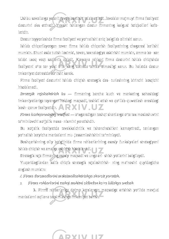 27Ushbu savollarga yetarli javob berilishi talab etiladi. Javoblar majmuyi firma faoliyati dasturini aks ettiradi. Yaxshi ishlangan dastur firmaning kelgusi istiqbollari kafo- latidir. Dastur tayyorlashda firma faoliyati va yo‘nalishi aniq belgilab olinishi zarur. Ishlab chiqarilayotgan tovar firma ishlab chiqarish faoliyatining chegarasi bo&#39;lishi mumkin. Shuni esda tutish lozimki, tovar, texnologiya eskirishi mumkin, ammo bo- zor talabi uzoq vaqt saqlanib qoladi. Korxona rahbari firma dasturini ishlab chiqishda faoliyatni o‘ta tor yoki o‘ta keng doirada tanlab olmasligi zarur. Bu holatda dastur imkoniyat doirasida bo‘lishi kerak. Firma faoliyati dasturini ishlab chiqish strategik das- turlashning birinchi bosqichi hisoblanadi. Strategik rejalashtirish bu — firmaning barcha kuch va marketing sohasidagi imkoniyatlariga tayangan holdagi maqsadi, tashkil etish va qo‘llab-quwatlash orasidagi bosh- qaruv faoliyatidir. Firma boshqaruvining vazifasi — o‘zgaradigan tashqi shartlarga o‘ta tez moslashuvini ta’minlovchi xo‘jalik mexa- nizmini yaratishdir. Bu xo&#39;jalik faoliyatida tavakkalchilik va ishonchsizlikni kamaytiradi, tanlangan yo‘nalish bo&#39;yicha manbalarni mu- jassamlashishini ta’minlaydi. Boshqarishning oliy bo‘g‘inida firma rahbarlarining asosiy funksiyalari strategiyani ishlab chiqish va amalga oshirish hisoblanadi. Strategik reja firmaning asosiy maqsadi va unga eri- shish yoilarini belgilaydi. Yuqoridagilardan kelib chiqib strategik rejalashtirish- ning ma’nosini quyidagicha anglash mumkin: /. Firma daromadlarini maksimallashtirishga sharoit yaratish. 2. Firma rahbarlarini tashqi muhitni oldindan ko&#39;ra bilishga undash 3. Firma rahbarlariga doimo ko&#39;zlangan maqsadga erishish yo‘lida mavjud manbalarni oqilona taqsimlashga imkoniyat berish. 