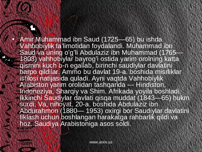 • Amir Muhammad ibn Saud (1725—65) bu ishda Vahhobiylik ta’limotidan foydalandi. Muhammad ibn Saud va uning o’g’li Abdulaziz ibn Muhammad (1765— 1803) vahhobiylar bayrog’i ostida yarim orolning katta qismini kuch b-n egallab, birinchi saudiylar davlatini barpo qildilar. Ammo bu davlat 19-a. boshida misrliklar istilosi natijasida quladi. Ayni vaqtda Vahhobiylik Arabiston yarim orolidan tashqarida — Hindiston, Indoneziya, Sharqiy va Shim. Afrikada yoyila boshladi. Ikkinchi Saudiylar davlati qisqa muddat (1843—65) hukm surdi. Va, nihoyat, 20-a. boshida Abdulaziz ibn Abdurahmon (1880— 1953) oxirgi bor Saudiylar davlatini tiklash uchun boshlangan harakatga rahbarlik qildi va hoz. Saudiya Arabistoniga asos soldi. www.arxiv.uz 