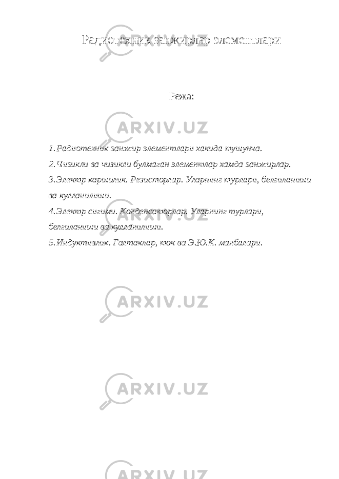 Радиотехник занжирлар элементлари Режа: 1. Радиотехник занжир элементлари хакида тушунча. 2. Чизикли ва чизикли булмаган элементлар хамда занжирлар. 3. Электр каршилик. Резисторлар. Уларнинг турлари, белгиланиши ва кулланилиши. 4. Электр сигими. Конденсаторлар. Уларнинг турлари, белгиланиши ва кулланилиши. 5. Индуктивлик. Галтаклар, ток ва Э.Ю.К. манбалари. 