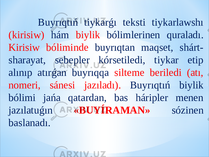  Buyrıqtıń tiykarǵı teksti tiykarlawshı (kirisiw) hám biylik bólimlerinen quraladı. Kirisiw bóliminde buyrıqtan maqset, shárt- sharayat, sebepler kórsetiledi, tiykar etip alınıp atırǵan buyrıqqa silteme beriledi (atı, nomeri, sánesi jazıladı). Buyrıqtıń biylik bólimi jańa qatardan, bas háripler menen jazılatuǵın «BUYÍRAMAN» sózinen baslanadı. 