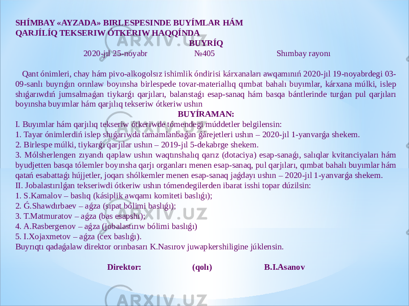 SHÍMBAY «AYZADA» BIRLESPESINDE BUYÍMLAR HÁM QARJÍLÍQ TEKSERIW ÓTKERIW HAQQÍNDA BUYRÍQ   2020-jıl 25-noyabr №405 Shımbay rayonı   Qant ónimleri, chay hám pivo-alkogolsız ishimlik óndirisi kárxanaları awqamınıń 2020-jıl 19-noyabrdegi 03- 09-sanlı buyrıǵın orınlaw boyınsha birlespede tovar-materiallıq qımbat bahalı buyımlar, kárxana múlki, islep shıǵarıwdıń jumsalmaǵan tiykarǵı qarjıları, balanstaǵı esap-sanaq hám basqa bántlerinde turǵan pul qarjıları boyınsha buyımlar hám qarjılıq tekseriw ótkeriw ushın BUYÍRAMAN: I. Buyımlar hám qarjılıq tekseriw ótkeriwde tómendegi múddetler belgilensin: 1. Tayar ónimlerdiń islep shıǵarıwda tamamlanbaǵan ǵárejetleri ushın – 2020-jıl 1-yanvarǵa shekem. 2. Birlespe múlki, tiykarǵı qarjılar ushın – 2019-jıl 5-dekabrge shekem. 3. Mólsherlengen zıyandı qaplaw ushın waqtınshalıq qarız (dotaciya) esap-sanaǵı, salıqlar kvitanciyaları hám byudjetten basqa tólemler boyınsha qarjı organları menen esap-sanaq, pul qarjıları, qımbat bahalı buyımlar hám qatań esabattaǵı hújjetler, joqarı shólkemler menen esap-sanaq jaǵdayı ushın – 2020-jıl 1-yanvarǵa shekem. II. Jobalastırılǵan tekseriwdi ótkeriw ushın tómendegilerden ibarat isshi topar dúzilsin: 1. S.Kamalov – baslıq (kásiplik awqamı komiteti baslıǵı); 2. Ǵ.Shawdırbaev – aǵza (sıpat bólimi baslıǵı); 3. T.Matmuratov – aǵza (bas esapshı); 4. A.Rasbergenov – aǵza (jobalastırıw bólimi baslıǵı) 5. I.Xojaxmetov – aǵza (cex baslıǵı). Buyrıqtı qadaǵalaw direktor orınbasarı K.Nasırov juwapkershiligine júklensin.   Direktor: (qolı) B.I.Asanov 