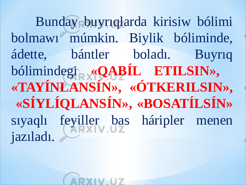  Bunday buyrıqlarda kirisiw bólimi bolmawı múmkin. Biylik bóliminde, ádette, bántler boladı. Buyrıq bólimindegi «QABÍL ETILSIN», «TAYÍNLANSÍN», «ÓTKERILSIN», «SÍYLÍQLANSÍN», «BOSATÍLSÍN» sıyaqlı feyiller bas háripler menen jazıladı. 