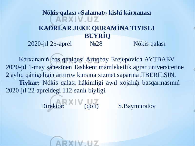 Nókis qalası «Salamat» kishi kárxanası   KADRLAR JEKE QURAMÍNA TIYISLI   BUYRÍQ 2020-jıl 25-aprel №28 Nókis qalası   Kárxananıń bas qánigesi Artıqbay Erejepovich AYTBAEV 2020-jıl 1-may sánesinen Tashkent mámleketlik agrar universitetine 2 aylıq qánigeligin arttırıw kursına xızmet saparına JIBERILSIN. Tiykar: Nókis qalası hákimligi awıl xojalıǵı basqarmasınıń 2020-jıl 22-apreldegi 112-sanlı biyligi.   Direktor: (qolı) S.Baymuratov 