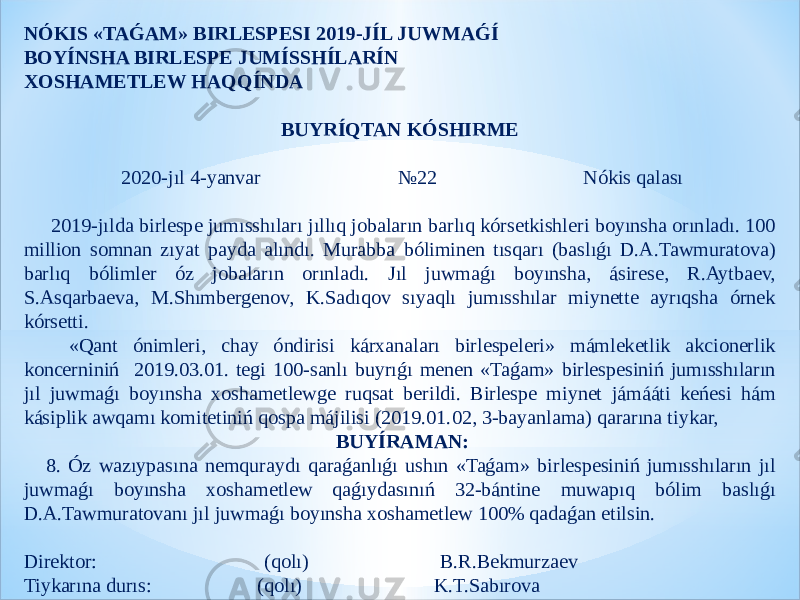 NÓKIS «TAǴAM» BIRLESPESI 2019-JÍL JUWMAǴÍ BOYÍNSHA BIRLESPE JUMÍSSHÍLARÍN XOSHAMETLEW HAQQÍNDA BUYRÍQTAN KÓSHIRME   2020-jıl 4-yanvar №22 Nókis qalası   2019-jılda birlespe jumısshıları jıllıq jobaların barlıq kórsetkishleri boyınsha orınladı. 100 million somnan zıyat payda alındı. Murabba bóliminen tısqarı (baslıǵı D.A.Tawmuratova) barlıq bólimler óz jobaların orınladı. Jıl juwmaǵı boyınsha, ásirese, R.Aytbaev, S.Asqarbaeva, M.Shımbergenov, K.Sadıqov sıyaqlı jumısshılar miynette ayrıqsha órnek kórsetti. «Qant ónimleri, chay óndirisi kárxanaları birlespeleri» mámleketlik akcionerlik koncerniniń 2019.03.01. tegi 100-sanlı buyrıǵı menen «Taǵam» birlespesiniń jumısshıların jıl juwmaǵı boyınsha xoshametlewge ruqsat berildi. Birlespe miynet jámááti keńesi hám kásiplik awqamı komitetiniń qospa májilisi (2019.01.02, 3-bayanlama) qararına tiykar,   BUYÍRAMAN: 8. Óz wazıypasına nemquraydı qaraǵanlıǵı ushın «Taǵam» birlespesiniń jumısshıların jıl juwmaǵı boyınsha xoshametlew qaǵıydasınıń 32-bántine muwapıq bólim baslıǵı D.A.Tawmuratovanı jıl juwmaǵı boyınsha xoshametlew 100% qadaǵan etilsin.   Direktor: (qolı) B.R.Bekmurzaev Tiykarına durıs: (qolı) K.T.Sabırova 