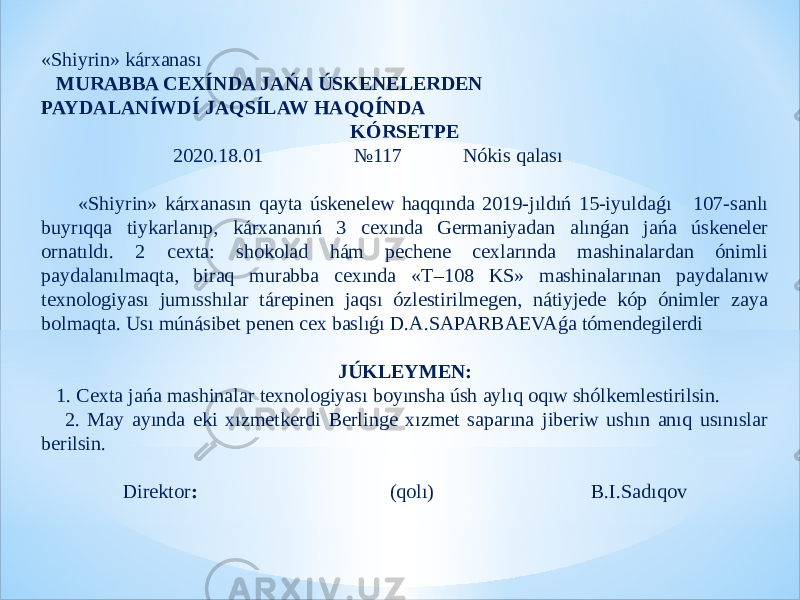 «Shiyrin» kárxanası   MURABBA CEXÍNDA JAŃA ÚSKENELERDEN PAYDALANÍWDÍ JAQSÍLAW HAQQÍNDA KÓRSETPE   2020.18.01 №117 Nókis qalası «Shiyrin» kárxanasın qayta úskenelew haqqında 2019-jıldıń 15-iyuldaǵı 107-sanlı buyrıqqa tiykarlanıp, kárxananıń 3 cexında Germaniyadan alınǵan jańa úskeneler ornatıldı. 2 cexta: shokolad hám pechene cexlarında mashinalardan ónimli paydalanılmaqta, biraq murabba cexında «T –108 KS» mashinalarınan paydalanıw texnologiyası jumısshılar tárepinen jaqsı ózlestirilmegen, nátiyjede kóp ónimler zaya bolmaqta. Usı múnásibet penen cex baslıǵı D.A.SAPARBAEVAǵa tómendegilerdi JÚKLEYMEN: 1. Cexta jańa mashinalar texnologiyası boyınsha úsh aylıq oqıw shólkemlestirilsin. 2. May ayında eki xızmetkerdi Berlinge xızmet saparına jiberiw ushın anıq usınıslar berilsin.   Direktor : (qolı) B.I.Sadıqov 