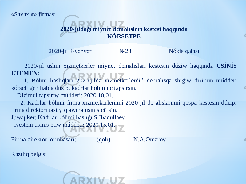 «Sayaxat» firması   2020-jıldaǵı miynet demalısları kestesi haqqında KÓRSETPE   2020-jıl 3-yanvar №28 Nókis qalası   2020-jıl ushın xızmetkerler miynet demalısları kestesin dúziw haqqında USÍNÍS ETEMEN: 1. Bólim baslıqları 2020-jılda xızmetkerlerdiń demalısqa shıǵıw dizimin múddeti kórsetilgen halda dúzip, kadrlar bólimine tapsırsın. Dizimdi tapsırıw múddeti: 2020.10.01. 2. Kadrlar bólimi firma xızmetkerleriniń 2020-jıl de alıslarınıń qospa kestesin dúzip, firma direktorı tastıyıqlawına usınıs etilsin. Juwapker: Kadrlar bólimi baslıǵı S.Ibadullaev Kesteni usınıs etiw múddeti: 2020.15.01.   Firma direktor orınbasarı: (qolı) N.A.Omarov   Razılıq belgisi 