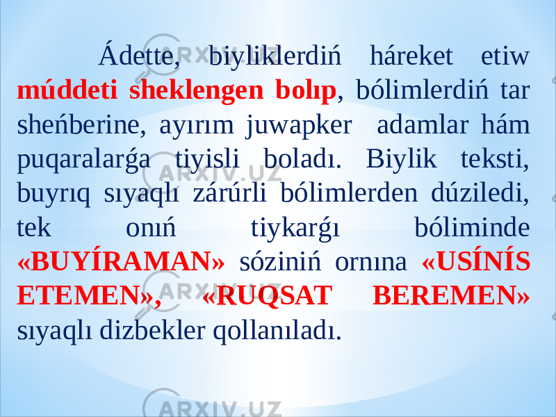  Ádette, biyliklerdiń háreket etiw múddeti sheklengen bolıp , bólimlerdiń tar sheńberine, ayırım juwapker adamlar hám puqaralarǵa tiyisli boladı. Biylik teksti, buyrıq sıyaqlı zárúrli bólimlerden dúziledi, tek onıń tiykarǵı bóliminde «BUYÍRAMAN» sóziniń ornına «USÍNÍS ETEMEN», «RUQSAT BEREMEN» sıyaqlı dizbekler qollanıladı. 