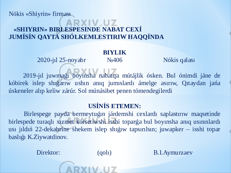 Nókis «Shiyrin» firması     «SHIYRIN» BIRLESPESINDE NABAT CEXÍ JUMÍSÍN QAYTA SHÓLKEMLESTIRIW HAQQÍNDA   BIYLIK 2020-jıl 25-noyabr №406 Nókis qalası   2019-jıl juwmaǵı boyınsha nabatqa mútájlik ósken. Bul ónimdi jáne de kóbirek islep shıǵarıw ushın anıq jumıslardı ámelge asırıw, Qıtaydan jańa úskeneler alıp keliw zárúr. Sol múnásibet penen tómendegilerdi   USÍNÍS ETEMEN: Birlespege payda bermeytuǵın járdemshi cexlardı saplastırıw maqsetinde birlespede turaqlı xızmet kórsetiwshi isshi toparǵa bul boyınsha anıq usınıslardı usı jıldıń 22-dekabrine shekem islep shıǵıw tapsırılsın; juwapker – isshi topar baslıǵı K.Ziywatdinov.   Direktor: (qolı) B.I.Aymurzaev 