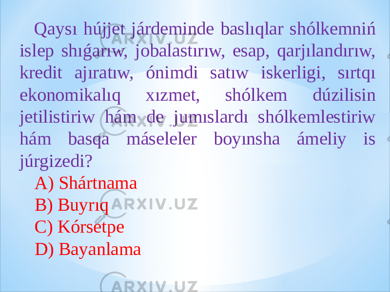  Qaysı hújjet járdeminde baslıqlar shólkemniń islep shıǵarıw, jobalastırıw, esap, qarjılandırıw, kredit ajıratıw, ónimdi satıw iskerligi, sırtqı ekonomikalıq xızmet, shólkem dúzilisin jetilistiriw hám de jumıslardı shólkemlestiriw hám basqa máseleler boyınsha ámeliy is júrgizedi? A) Shártnama B) Buyrıq C) Kórsetpe D) Bayanlama 