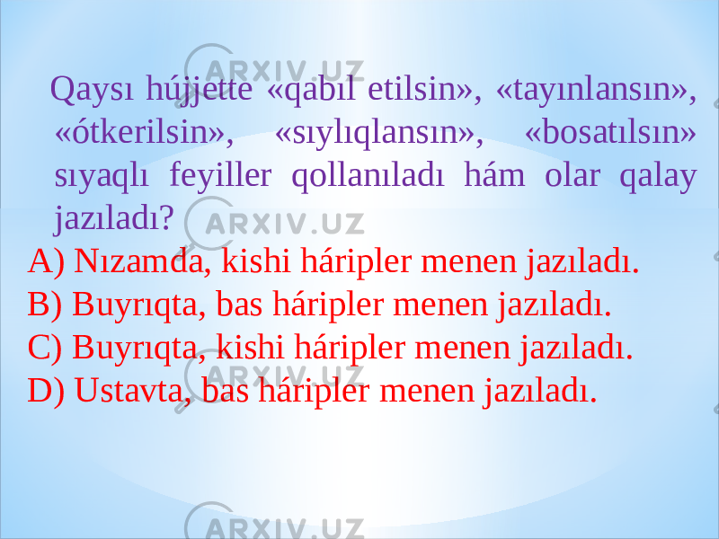  Qaysı hújjette «qabıl etilsin», «tayınlansın», «ótkerilsin», «sıylıqlansın», «bosatılsın» sıyaqlı feyiller qollanıladı hám olar qalay jazıladı? A) Nızamda, kishi háripler menen jazıladı. B) Buyrıqta, bas háripler menen jazıladı. C) Buyrıqta, kishi háripler menen jazıladı. D) Ustavta, bas háripler menen jazıladı. 