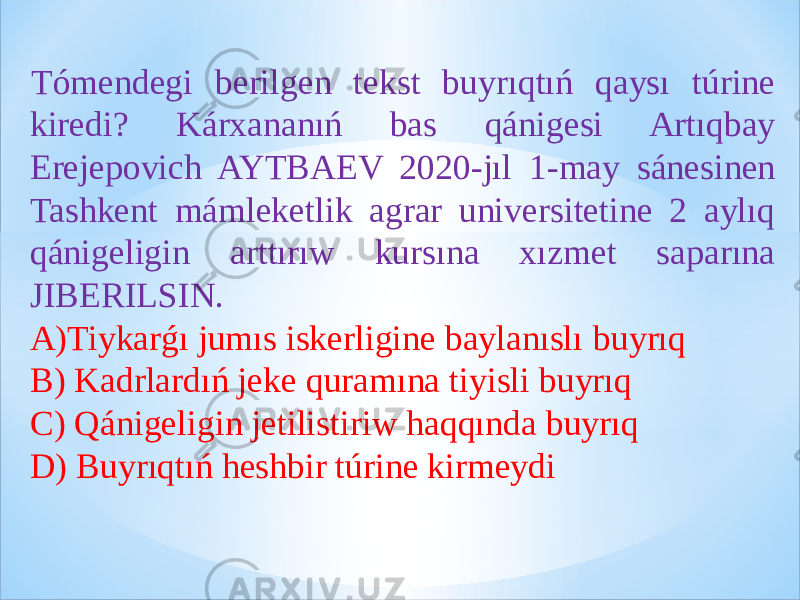 Tómendegi berilgen tekst buyrıqtıń qaysı túrine kiredi? Kárxananıń bas qánigesi Artıqbay Erejepovich AYTBAEV 2020-jıl 1-may sánesinen Tashkent mámleketlik agrar universitetine 2 aylıq qánigeligin arttırıw kursına xızmet saparına JIBERILSIN. A) Tiykarǵı jumıs iskerligine baylanıslı buyrıq B) Kadrlardıń jeke quramına tiyisli buyrıq C) Qánigeligin jetilistiriw haqqında buyrıq D) Buyrıqtıń heshbir túrine kirmeydi 