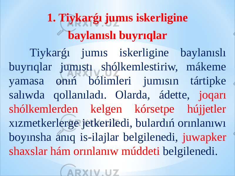 1. Tiykarǵı jumıs iskerligine baylanıslı buyrıqlar Tiykarǵı jumıs iskerligine baylanıslı buyrıqlar jumıstı shólkemlestiriw, mákeme yamasa onıń bólimleri jumısın tártipke salıwda qollanıladı. Olarda, ádette, joqarı shólkemlerden kelgen kórsetpe hújjetler xızmetkerlerge jetkeriledi, bulardıń orınlanıwı boyınsha anıq is-ilajlar belgilenedi, juwapker shaxslar hám orınlanıw múddeti belgilenedi. 