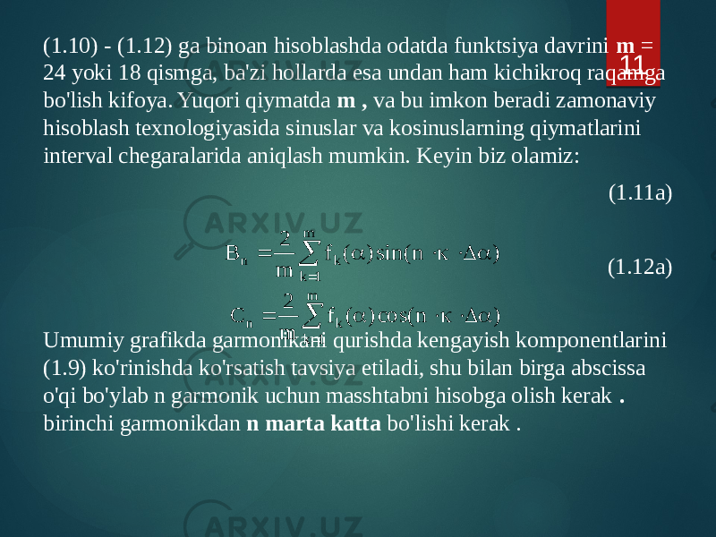 (1.10) - (1.12) ga binoan hisoblashda odatda funktsiya davrini m = 24 yoki 18 qismga, ba&#39;zi hollarda esa undan ham kichikroq raqamga bo&#39;lish kifoya. Yuqori qiymatda m , va bu imkon beradi zamonaviy hisoblash texnologiyasida sinuslar va kosinuslarning qiymatlarini interval chegaralarida aniqlash mumkin. Keyin biz olamiz: (1.11a) (1.12a) Umumiy grafikda garmonikani qurishda kengayish komponentlarini (1.9) ko&#39;rinishda ko&#39;rsatish tavsiya etiladi, shu bilan birga abscissa o&#39;qi bo&#39;ylab n garmonik uchun masshtabni hisobga olish kerak . birinchi garmonikdan n marta katta bo&#39;lishi kerak . 11) n sin() ( f m 2 B m 1 k k n a D  a    ) n cos() ( f m 2 C m 1 k k n a D  a    