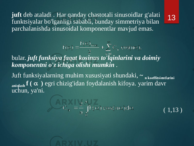 juft deb ataladi . Har qanday chastotali sinusoidlar g&#39;alati funktsiyalar bo&#39;lganligi sababli, bunday simmetriya bilan parchalanishda sinusoidal komponentlar mavjud emas. bular. juft funksiya faqat kosinus to&#39;lqinlarini va doimiy komponentni o&#39;z ichiga olishi mumkin . Juft funksiyalarning muhim xususiyati shundaki, ~ n koeffitsientlarini aniqlash f ( a ) egri chizig&#39;idan foydalanish kifoya. yarim davr uchun, ya&#39;ni. ( 1,13 ) 13,) n cos( C 2 ) ( f ) ( f 1 n n max    a  a  a  p a a a p  0 n d) n cos( ) ( f 2 C 