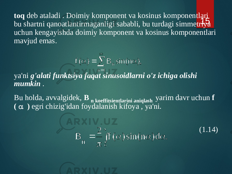 toq deb ataladi . Doimiy komponent va kosinus komponentlari bu shartni qanoatlantirmaganligi sababli, bu turdagi simmetriya uchun kengayishda doimiy komponent va kosinus komponentlari mavjud emas. ya&#39;ni g&#39;alati funktsiya faqat sinusoidlarni o&#39;z ichiga olishi mumkin . Bu holda, avvalgidek, B n koeffitsientlarini aniqlash yarim davr uchun f ( a ) egri chizig&#39;idan foydalanish kifoya , ya&#39;ni. (1.14) 15,) n sin( B ) ( f 1 n n    a  a . d ) n sin( ) ( f 2 B 0 n  p a a a p  