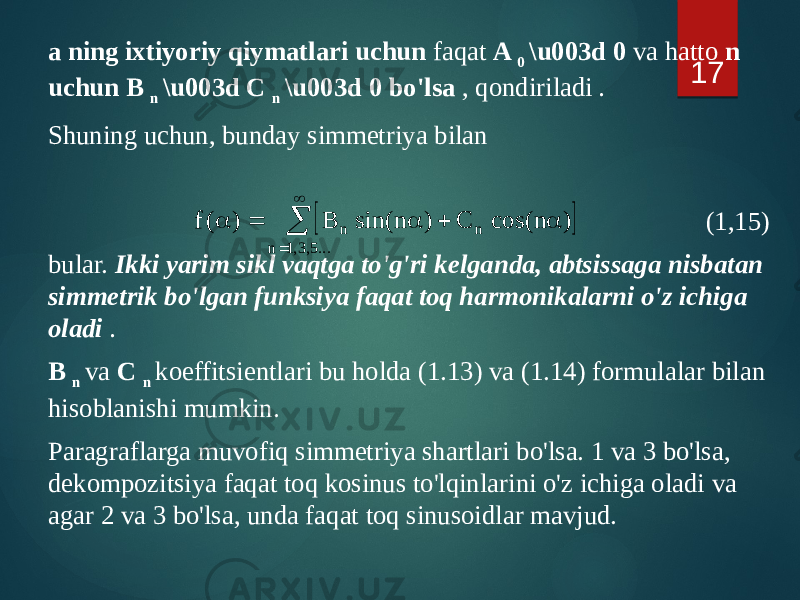 a ning ixtiyoriy qiymatlari uchun faqat A 0 \u003d 0 va hatto n uchun B n \u003d C n \u003d 0 bo&#39;lsa , qondiriladi . Shuning uchun, bunday simmetriya bilan (1,15) bular. Ikki yarim sikl vaqtga to&#39;g&#39;ri kelganda, abtsissaga nisbatan simmetrik bo&#39;lgan funksiya faqat toq harmonikalarni o&#39;z ichiga oladi . B n va C n koeffitsientlari bu holda (1.13) va (1.14) formulalar bilan hisoblanishi mumkin. Paragraflarga muvofiq simmetriya shartlari bo&#39;lsa. 1 va 3 bo&#39;lsa, dekompozitsiya faqat toq kosinus to&#39;lqinlarini o&#39;z ichiga oladi va agar 2 va 3 bo&#39;lsa, unda faqat toq sinusoidlar mavjud. 17     a  a  a ...5,3,1 n n n ) n cos( C ) n sin( B ) ( f 