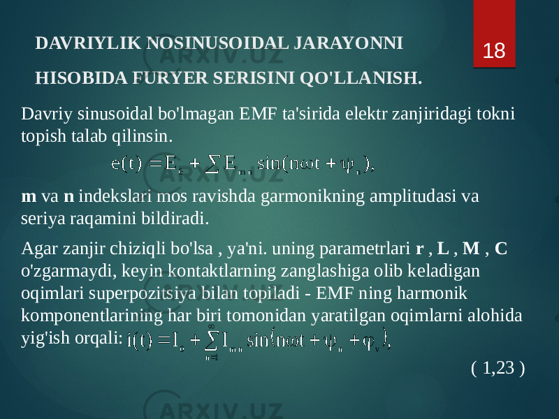 DAVRIYLIK NOSINUSOIDAL JARAYONNI HISOBIDA FURYER SERISINI QO&#39;LLANISH. Davriy sinusoidal bo&#39;lmagan EMF ta&#39;sirida elektr zanjiridagi tokni topish talab qilinsin. m va n indekslari mos ravishda garmonikning amplitudasi va seriya raqamini bildiradi. Agar zanjir chiziqli bo&#39;lsa , ya&#39;ni. uning parametrlari r , L , M , C o&#39;zgarmaydi, keyin kontaktlarning zanglashiga olib keladigan oqimlari superpozitsiya bilan topiladi - EMF ning harmonik komponentlarining har biri tomonidan yaratilgan oqimlarni alohida yig&#39;ish orqali: ( 1,23 ) 18,) t n sin( E E )t ( e n n m 0        ), t n sin I I )t(i 1 n v n n m 0           