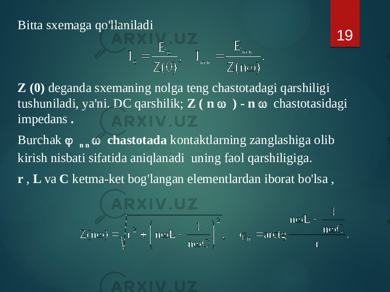 Bitta sxemaga qo&#39;llaniladi Z (0) deganda sxemaning nolga teng chastotadagi qarshiligi tushuniladi, ya&#39;ni. DC qarshilik; Z ( n  ) - n  chastotasidagi impedans . Burchak  n n  chastotada kontaktlarning zanglashiga olib kirish nisbati sifatida aniqlanadi uning faol qarshiligiga. r , L va C ketma-ket bog&#39;langan elementlardan iborat bo&#39;lsa , 19 . ) n( Z E I , ) 0( Z E I n m n m 0 0    . r C n 1 L n arctg ; C n 1 L n r ) n( Z n 2 2                  