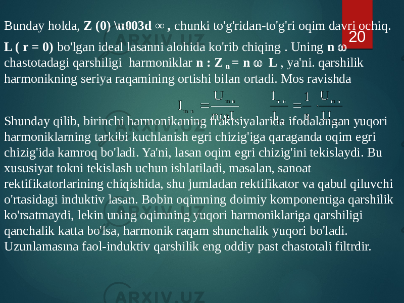 Bunday holda, Z (0) \u003d ∞ , chunki to&#39;g&#39;ridan-to&#39;g&#39;ri oqim davri ochiq. L ( r = 0) bo&#39;lgan ideal lasanni alohida ko&#39;rib chiqing . Uning n  chastotadagi qarshiligi harmoniklar n : Z n = n  L , ya&#39;ni. qarshilik harmonikning seriya raqamining ortishi bilan ortadi. Mos ravishda Shunday qilib, birinchi harmonikaning fraktsiyalarida ifodalangan yuqori harmoniklarning tarkibi kuchlanish egri chizig&#39;iga qaraganda oqim egri chizig&#39;ida kamroq bo&#39;ladi. Ya&#39;ni, lasan oqim egri chizig&#39;ini tekislaydi. Bu xususiyat tokni tekislash uchun ishlatiladi, masalan, sanoat rektifikatorlarining chiqishida, shu jumladan rektifikator va qabul qiluvchi o&#39;rtasidagi induktiv lasan. Bobin oqimning doimiy komponentiga qarshilik ko&#39;rsatmaydi, lekin uning oqimning yuqori harmoniklariga qarshiligi qanchalik katta bo&#39;lsa, harmonik raqam shunchalik yuqori bo&#39;ladi. Uzunlamasına faol-induktiv qarshilik eng oddiy past chastotali filtrdir. 20 L n U I n m n m   m1 n m m1 n m U U n 1 I I   