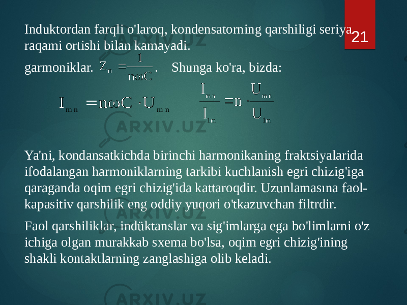 Induktordan farqli o&#39;laroq, kondensatorning qarshiligi seriya raqami ortishi bilan kamayadi. garmoniklar. . Shunga ko&#39;ra, bizda: Ya&#39;ni, kondansatkichda birinchi harmonikaning fraktsiyalarida ifodalangan harmoniklarning tarkibi kuchlanish egri chizig&#39;iga qaraganda oqim egri chizig&#39;ida kattaroqdir. Uzunlamasına faol- kapasitiv qarshilik eng oddiy yuqori o&#39;tkazuvchan filtrdir. Faol qarshiliklar, indüktanslar va sig&#39;imlarga ega bo&#39;limlarni o&#39;z ichiga olgan murakkab sxema bo&#39;lsa, oqim egri chizig&#39;ining shakli kontaktlarning zanglashiga olib keladi. 21C n 1 Z n   n m n m U C n I    m1 n m m1 n m U U n I I   