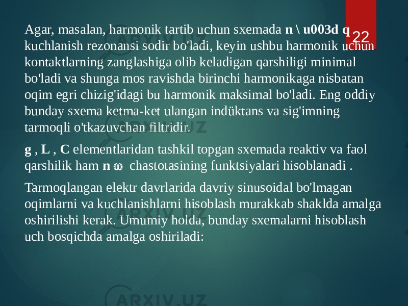 Agar, masalan, harmonik tartib uchun sxemada n \ u003d q kuchlanish rezonansi sodir bo&#39;ladi, keyin ushbu harmonik uchun kontaktlarning zanglashiga olib keladigan qarshiligi minimal bo&#39;ladi va shunga mos ravishda birinchi harmonikaga nisbatan oqim egri chizig&#39;idagi bu harmonik maksimal bo&#39;ladi. Eng oddiy bunday sxema ketma-ket ulangan indüktans va sig&#39;imning tarmoqli o&#39;tkazuvchan filtridir. g , L , C elementlaridan tashkil topgan sxemada reaktiv va faol qarshilik ham n  chastotasining funktsiyalari hisoblanadi . Tarmoqlangan elektr davrlarida davriy sinusoidal bo&#39;lmagan oqimlarni va kuchlanishlarni hisoblash murakkab shaklda amalga oshirilishi kerak. Umumiy holda, bunday sxemalarni hisoblash uch bosqichda amalga oshiriladi: 22 