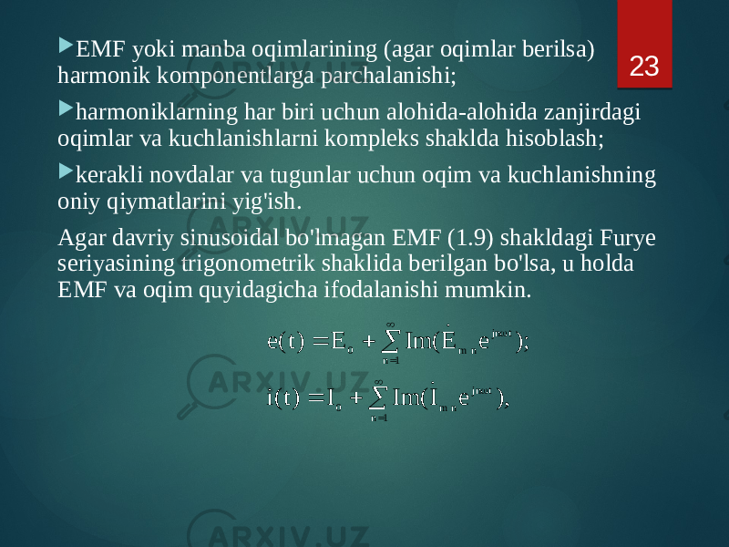  EMF yoki manba oqimlarining (agar oqimlar berilsa) harmonik komponentlarga parchalanishi;  harmoniklarning har biri uchun alohida-alohida zanjirdagi oqimlar va kuchlanishlarni kompleks shaklda hisoblash;  kerakli novdalar va tugunlar uchun oqim va kuchlanishning oniy qiymatlarini yig&#39;ish. Agar davriy sinusoidal bo&#39;lmagan EMF (1.9) shakldagi Furye seriyasining trigonometrik shaklida berilgan bo&#39;lsa, u holda EMF va oqim quyidagicha ifodalanishi mumkin. 23            1 n t jn n m 0 1 n t jn n m 0 ), e I Im( I )t(i ); e E Im( E )t( e   