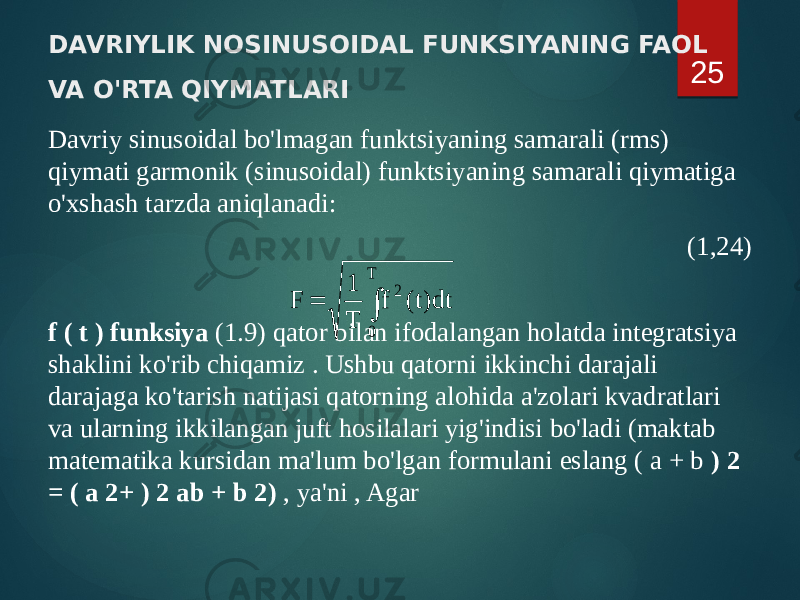 DAVRIYLIK NOSINUSOIDAL FUNKSIYANING FAOL VA O&#39;RTA QIYMATLARI Davriy sinusoidal bo&#39;lmagan funktsiyaning samarali (rms) qiymati garmonik (sinusoidal) funktsiyaning samarali qiymatiga o&#39;xshash tarzda aniqlanadi: (1,24) f ( t ) funksiya (1.9) qator bilan ifodalangan holatda integratsiya shaklini ko&#39;rib chiqamiz . Ushbu qatorni ikkinchi darajali darajaga ko&#39;tarish natijasi qatorning alohida a&#39;zolari kvadratlari va ularning ikkilangan juft hosilalari yig&#39;indisi bo&#39;ladi (maktab matematika kursidan ma&#39;lum bo&#39;lgan formulani eslang ( a + b ) 2 = ( a 2+ ) 2 ab + b 2) , ya&#39;ni , Agar 25  T 0 2 dt)t( f T 1 F 