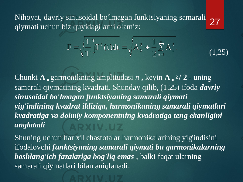 Nihoyat, davriy sinusoidal bo&#39;lmagan funktsiyaning samarali qiymati uchun biz quyidagilarni olamiz: (1,25) Chunki A n garmonikning amplitudasi n , keyin A n 2 / 2 - uning samarali qiymatining kvadrati. Shunday qilib, (1.25) ifoda davriy sinusoidal bo&#39;lmagan funktsiyaning samarali qiymati yig&#39;indining kvadrat ildiziga, harmonikaning samarali qiymatlari kvadratiga va doimiy komponentning kvadratiga teng ekanligini anglatadi Shuning uchun har xil chastotalar harmonikalarining yig&#39;indisini ifodalovchi funktsiyaning samarali qiymati bu garmonikalarning boshlang&#39;ich fazalariga bog&#39;liq emas , balki faqat ularning samarali qiymatlari bilan aniqlanadi. 27. A 2 1 A dt)t( f T 1 F 1 n 2 n 2 0 T 0 2        